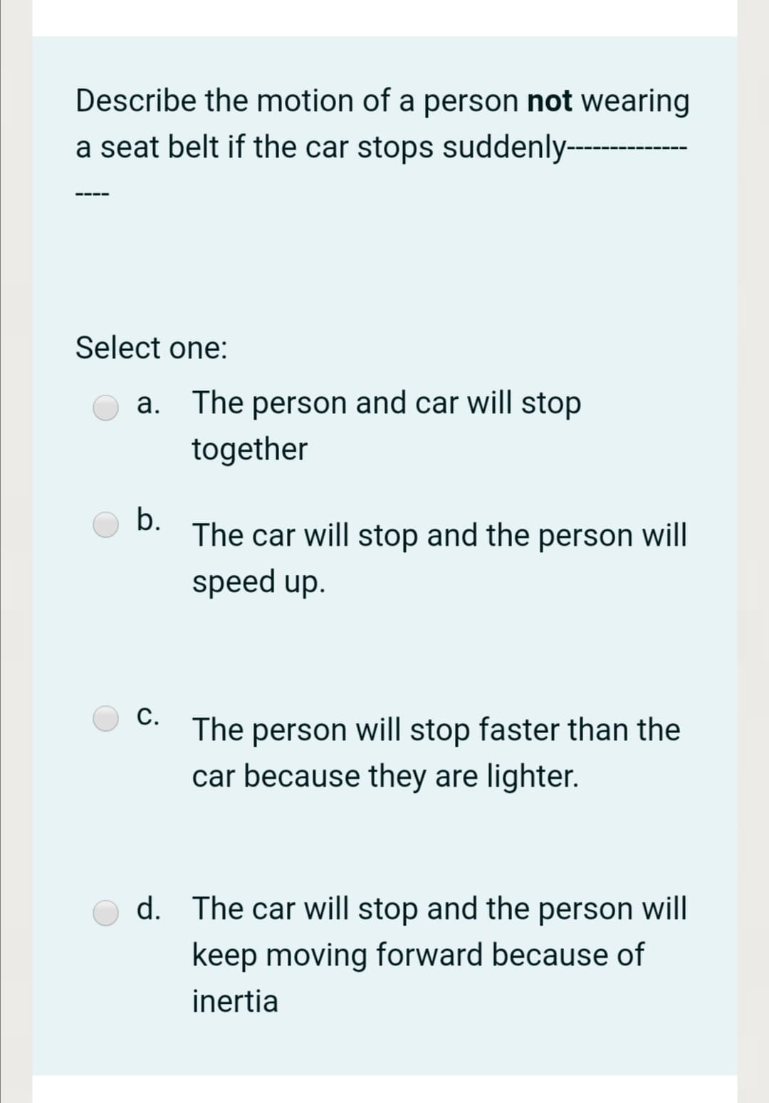 Describe the motion of a person not wearing
a seat belt if the car stops suddenly--
Select one:
a. The person and car will stop
together
b.
The car will stop and the person will
speed up.
С.
The person will stop faster than the
car because they are lighter.
d. The car will stop and the person will
keep moving forward because of
inertia
