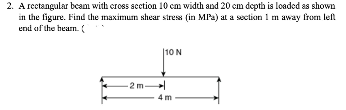 2. A rectangular beam with cross section 10 cm width and 20 cm depth is loaded as shown
in the figure. Find the maximum shear stress (in MPa) at a section 1 m away from left
end of the beam. (
-2m-
10 N
4 m