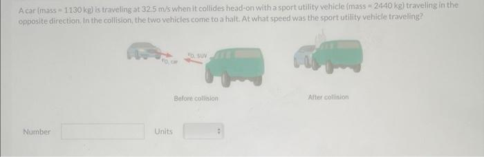 Acar (mass-1130 kg) is traveling at 32.5 m/s when it collides head-on with a sport utility vehicle (mass=2440 kg) traveling in the
opposite direction. In the collision, the two vehicles come to a halt. At what speed was the sport utility vehicle traveling?
Number
FO, C
Units
FO. SUV
Before collision
After collision