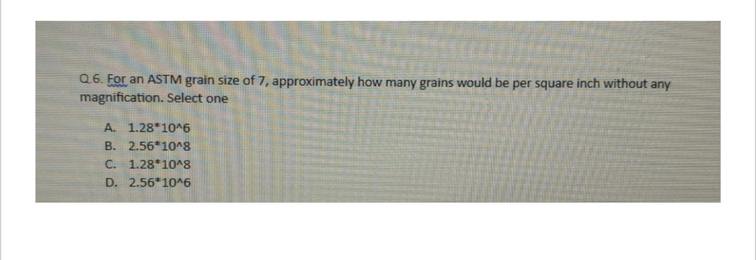 Q.6. For an ASTM grain size of 7, approximately how many grains would be per square inch without any
magnification. Select one
A. 1.28*10^6
B. 2.56*10^8
C. 1.28*10^8
D. 2.56*10^6
