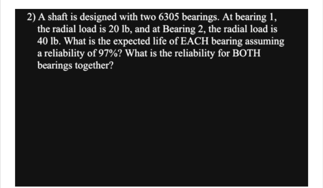 2) A shaft is designed with two 6305 bearings. At bearing 1,
the radial load is 20 lb, and at Bearing 2, the radial load is
40 lb. What is the expected life of EACH bearing assuming
a reliability of 97%? What is the reliability for BOTH
bearings together?