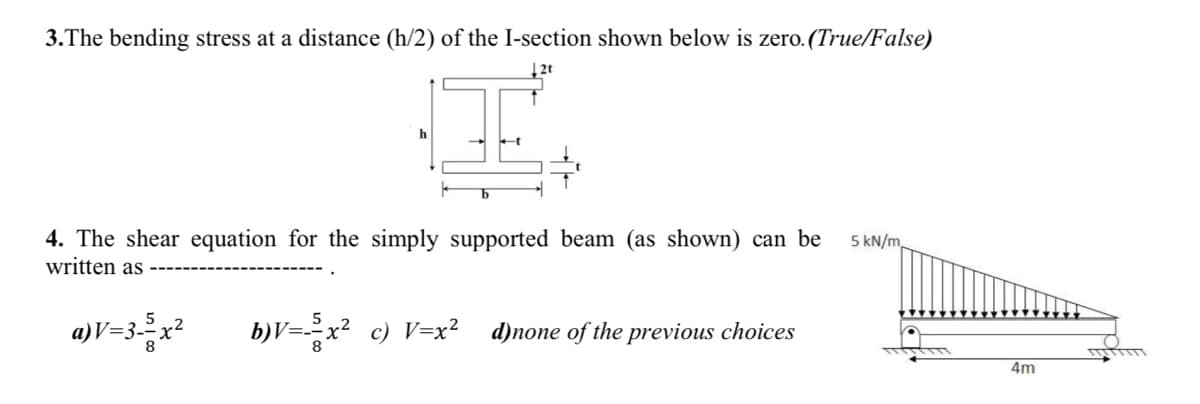 3.The bending stress at a distance (h/2) of the I-section shown below is zero. (True/False)
4. The shear equation for the simply supported beam (as shown) can be
written as
5 kN/m,
a)V=3=x²
b)V=-x² c) V=x?
d)none of the previous choices
4m
