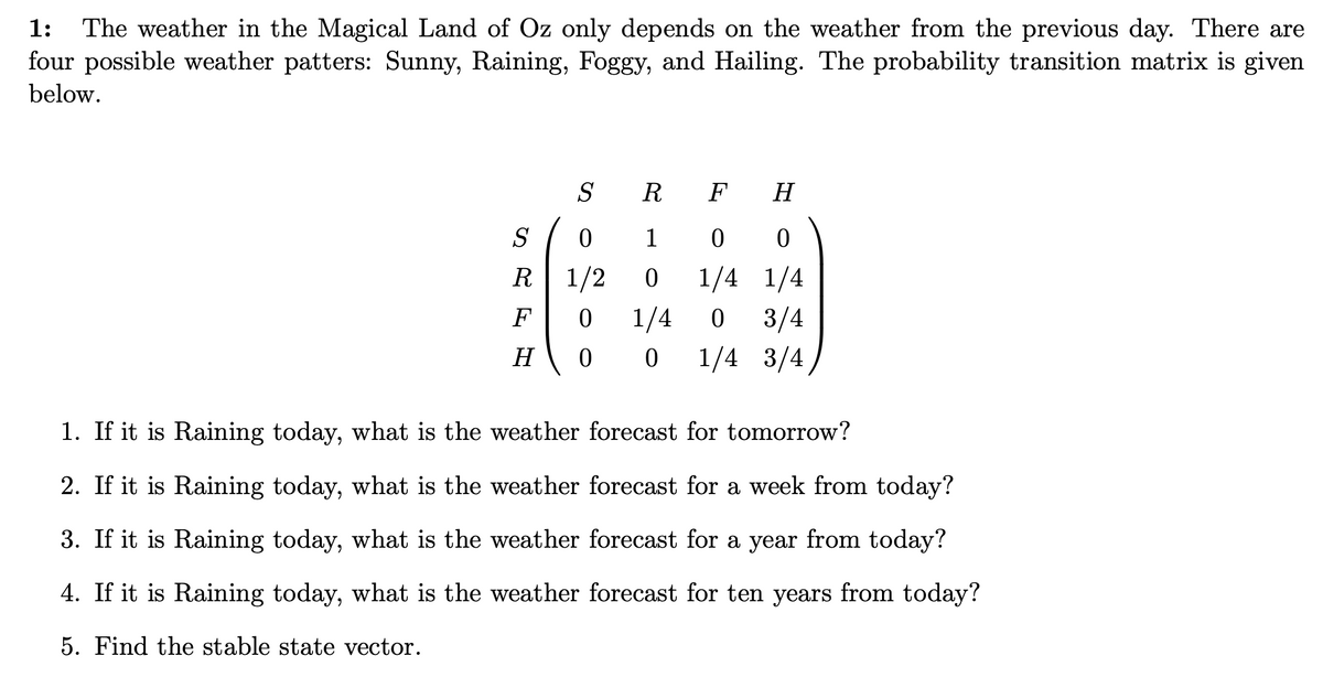 The weather in the Magical Land of Oz only depends on the weather from the previous day. There are
four possible weather patters: Sunny, Raining, Foggy, and Hailing. The probability transition matrix is given
1:
below.
S
R
F
H
S
1
R
1/2
1/4 1/4
F
1/4
3/4
H
0 0 1/4 3/4
1. If it is Raining today, what is the weather forecast for tomorrow?
2. If it is Raining today, what is the weather forecast for a week from today?
3. If it is Raining today, what is the weather forecast for a year from today?
4. If it is Raining today, what is the weather forecast for ten years from today?
5. Find the stable state vector.
