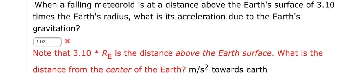 When a falling meteoroid is at a distance above the Earth's surface of 3.10
times the Earth's radius, what is its acceleration due to the Earth's
gravitation?
1.02
Note that 3.10 * Rp is the distance above the Earth surface. What is the
distance from the center of the Earth? m/s2 towards earth
