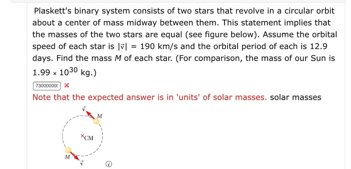 Plaskett's binary system consists of two stars that revolve in a circular orbit
about a center of mass midway between them. This statement implies that
the masses of the two stars are equal (see figure below). Assume the orbital
speed of each star is |v|
= 190 km/s and the orbital period of each is 12.9
days. Find the mass M of each star. (For comparison, the mass of our Sun is
1.99 x 1030 kg.)
730000000 X
Note that the expected answer is in 'units' of solar masses. solar masses
M
XCM
M
