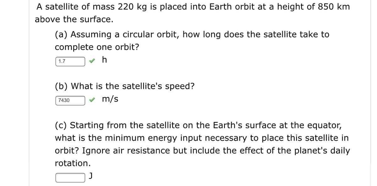 A satellite of mass 220 kg is placed into Earth orbit at a height of 850 km
above the surface.
(a) Assuming a circular orbit, how long does the satellite take to
complete one orbit?
1.7
h
(b) What is the satellite's speed?
7430
m/s
(c) Starting from the satellite on the Earth's surface at the equator,
what is the minimum energy input necessary to place this satellite in
orbit? Ignore air resistance but include the effect of the planet's daily
rotation.
J
