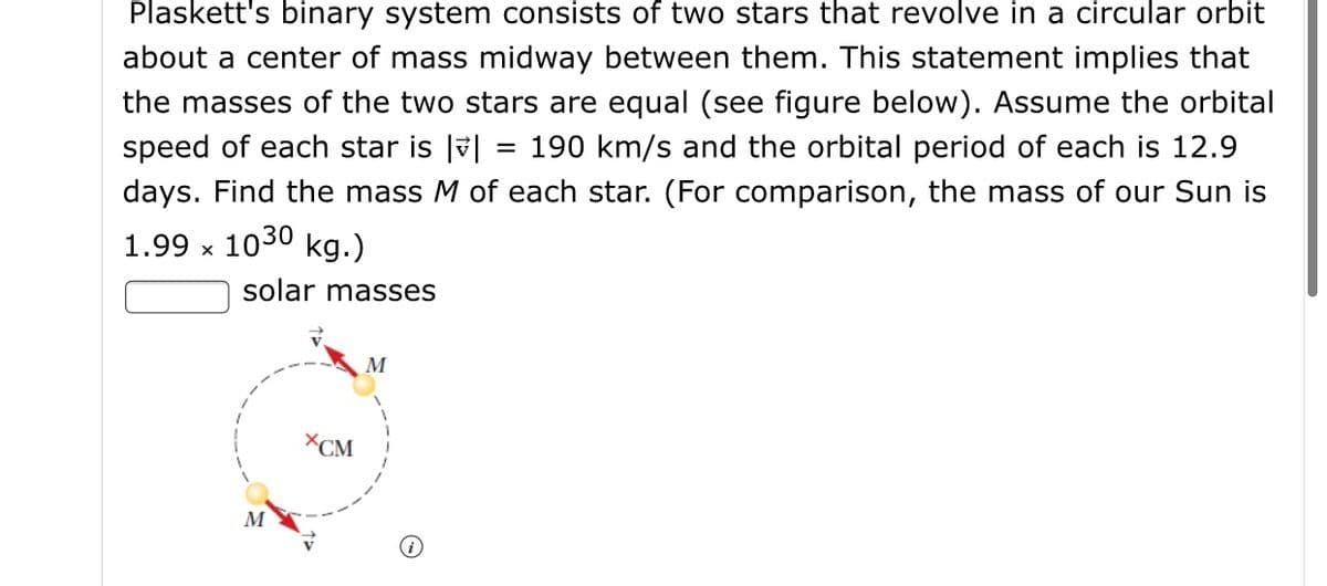 Plaskett's binary system consists of two stars that revolve in a circular orbit
about a center of mass midway between them. This statement implies that
the masses of the two stars are equal (see figure below). Assume the orbital
speed of each star is |v|
190 km/s and the orbital period of each is 12.9
days. Find the mass M of each star. (For comparison, the mass of our Sun is
1.99 x 1030 kg.)
solar masses
M
XCM
M
