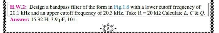 H.W.2: Design a bandpass filter of the form in Fig.1.6 with a lower cutoff frequency of
20.1 kHz and an upper cutoff frequency of 20.3 kHz. Take R = 20 k2 Calculate L, C & Q.
Answer: 15.92 H, 3.9 pF, 101.
