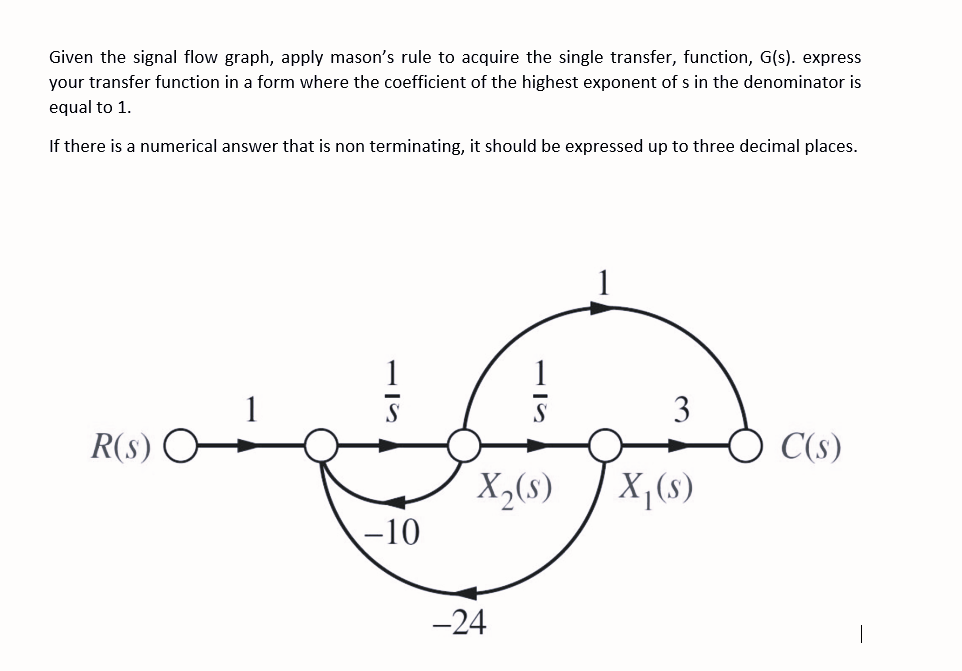 Given the signal flow graph, apply mason's rule to acquire the single transfer, function, G(s). express
your transfer function in a form where the coefficient of the highest exponent of s in the denominator is
equal to 1.
If there is a numerical answer that is non terminating, it should be expressed up to three decimal places.
1
1
3
R(s)
C(s)
X,(s)
X,(s)
-10
-24
