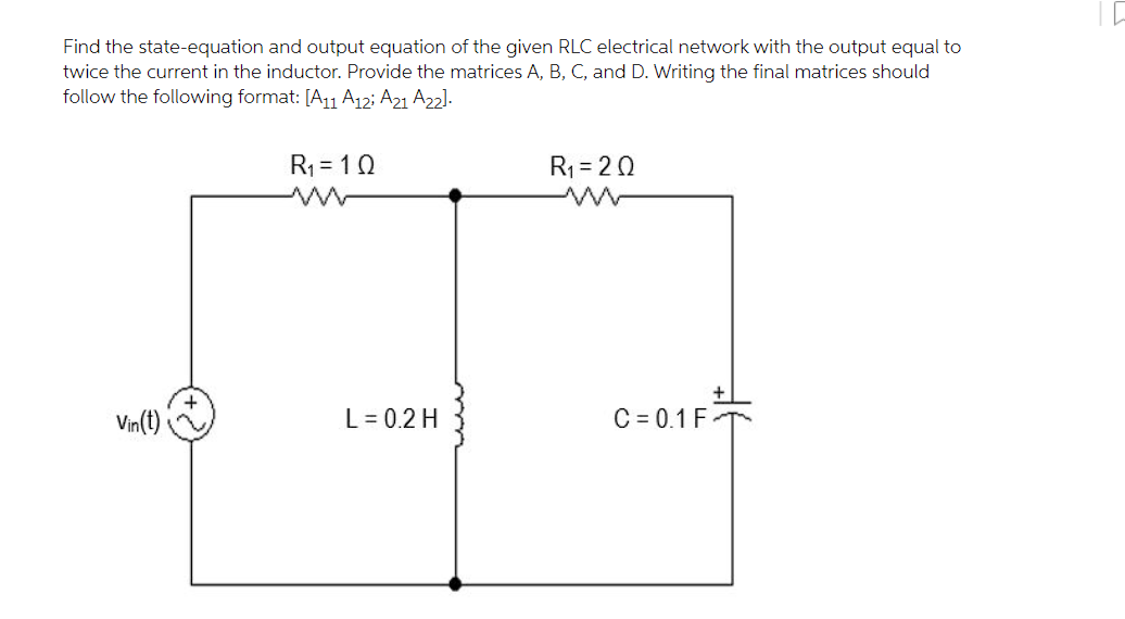 Find the state-equation and output equation of the given RLC electrical network with the output equal to
twice the current in the inductor. Provide the matrices A, B, C, and D. Writing the final matrices should
follow the following format: [A11 A12; A21 A22].
R1 = 10
R1 = 20
Vin(t)
L = 0.2 H
C = 0.1 F -
