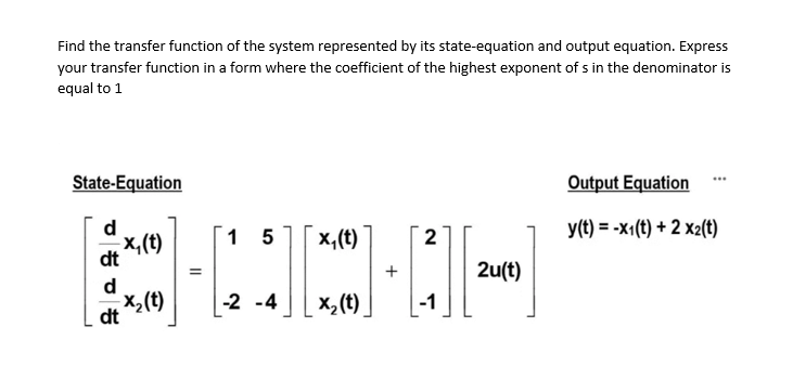Find the transfer function of the system represented by its state-equation and output equation. Express
your transfer function in a form where the coefficient of the highest exponent of s in the denominator is
equal to 1
State-Equation
Output Equation
d
y(t) = -x1(t) + 2 x2(t)
1 5
x,(t)
2
(1)'x
d
X,(t)
dt
+
2u(t)
-2 -4
x, (t).
-1
dt
