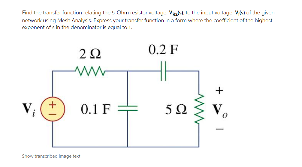 Find the transfer function relating the 5-Ohm resistor voltage, VR2(s), to the input voltage, V,(s) of the given
network using Mesh Analysis. Express your transfer function in a form where the coefficient of the highest
exponent of s in the denominator is equal to 1.
2Ω
0.2 F
+
V;
0.1 F
5Ω
V
Show transcribed image text
