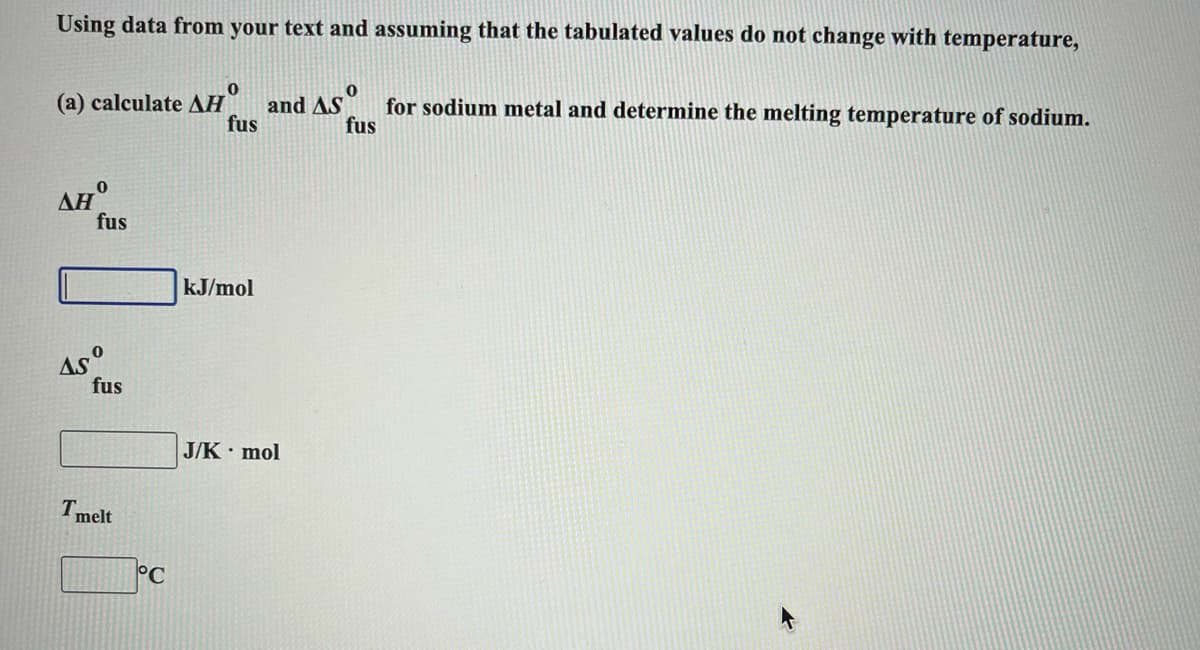 Using data from your text and assuming that the tabulated values do not change with temperature,
(a) calculate AH
and AS
fus
for sodium metal and determine the melting temperature of sodium.
fus
ΔΗ
fus
kJ/mol
fus
J/K mol
Tmelt
°C
