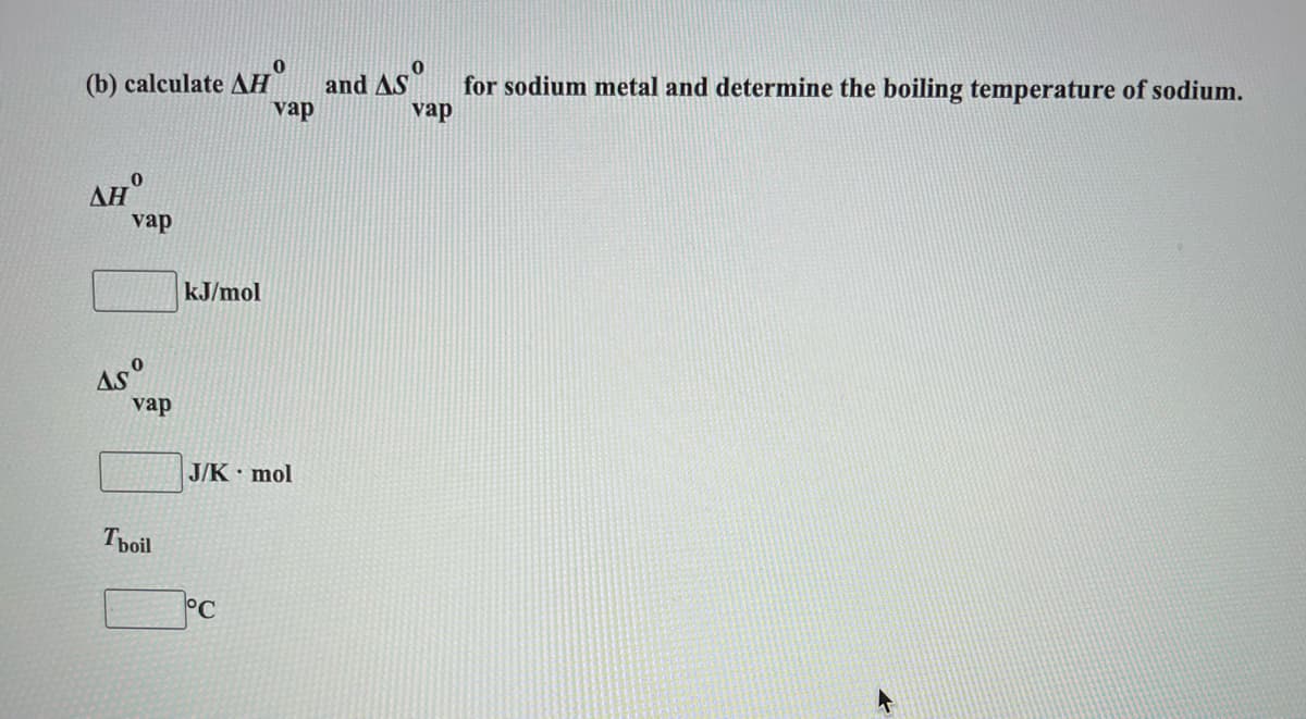 (b) calculate AH"
and AS"
vap
for sodium metal and determine the boiling temperature of sodium.
vap
AH°
vap
kJ/mol
As°
vap
J/K mol
Tpoil
°C
