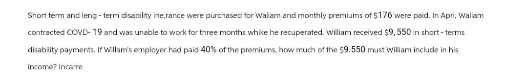 Short term and leng-term disability ine,rance were purchased for Waliam and monthly premiums of $176 were paid. In Apri, Waliam
contracted COVD- 19 and was unable to work for three months whike he recuperated. William received $9,550 in short-terms
disability payments. If Willam's employer had paid 40% of the premiums, how much of the $9.550 must William include in his
income? Incarre