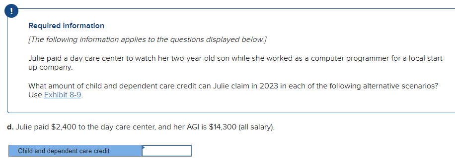 Required information
[The following information applies to the questions displayed below.]
Julie paid a day care center to watch her two-year-old son while she worked as a computer programmer for a local start-
up company.
What amount of child and dependent care credit can Julie claim in 2023 in each of the following alternative scenarios?
Use Exhibit 8-9.
d. Julie paid $2,400 to the day care center, and her AGI is $14,300 (all salary).
Child and dependent care credit