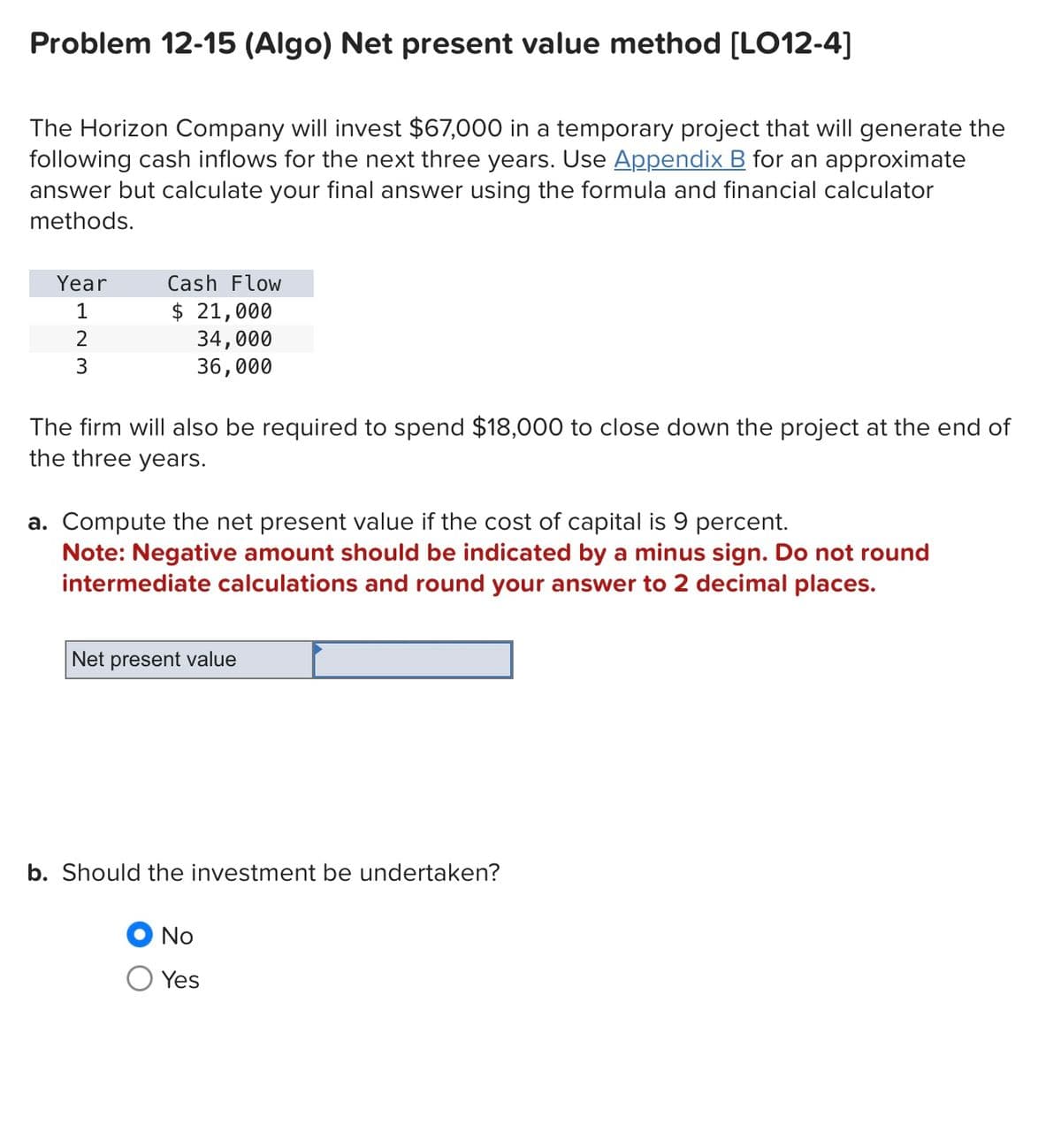 Problem 12-15 (Algo) Net present value method [LO12-4]
The Horizon Company will invest $67,000 in a temporary project that will generate the
following cash inflows for the next three years. Use Appendix B for an approximate
answer but calculate your final answer using the formula and financial calculator
methods.
Year
1
2
3
Cash Flow
$ 21,000
34,000
36,000
The firm will also be required to spend $18,000 to close down the project at the end of
the three years.
a. Compute the net present value if the cost of capital is 9 percent.
Note: Negative amount should be indicated by a minus sign. Do not round
intermediate calculations and round your answer to 2 decimal places.
Net present value
b. Should the investment be undertaken?
No
Yes