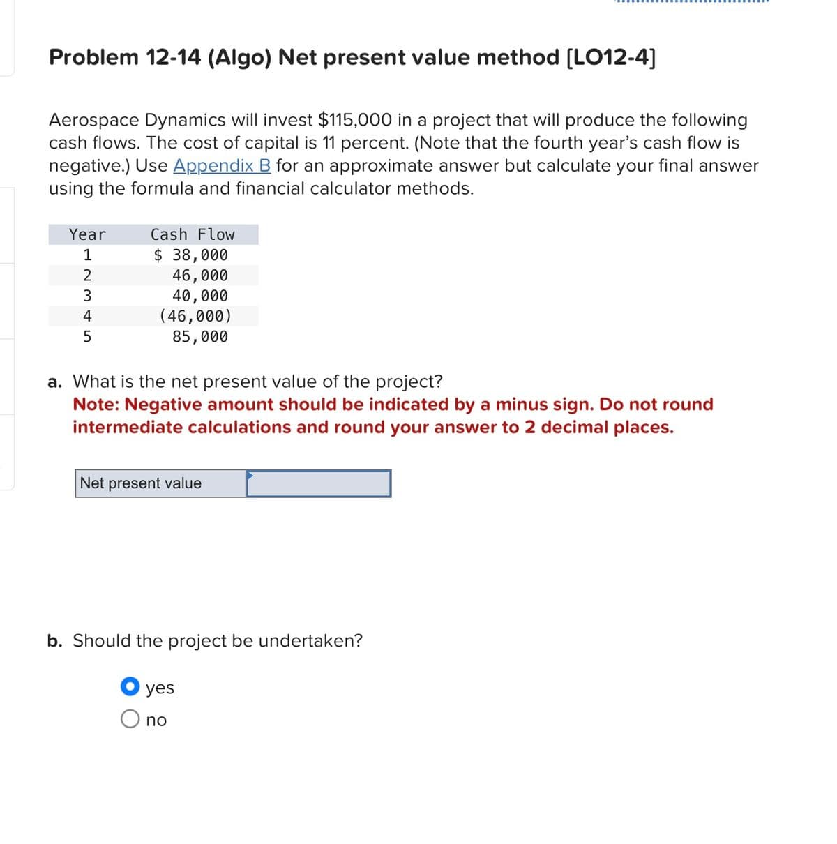 Problem 12-14 (Algo) Net present value method [LO12-4]
Aerospace Dynamics will invest $115,000 in a project that will produce the following
cash flows. The cost of capital is 11 percent. (Note that the fourth year's cash flow is
negative.) Use Appendix B for an approximate answer but calculate your final answer
using the formula and financial calculator methods.
Year
1
12345
Cash Flow
$ 38,000
46,000
40,000
(46,000)
85,000
a. What is the net present value of the project?
Note: Negative amount should be indicated by a minus sign. Do not round
intermediate calculations and round your answer to 2 decimal places.
Net present value
b. Should the project be undertaken?
yes
○ no