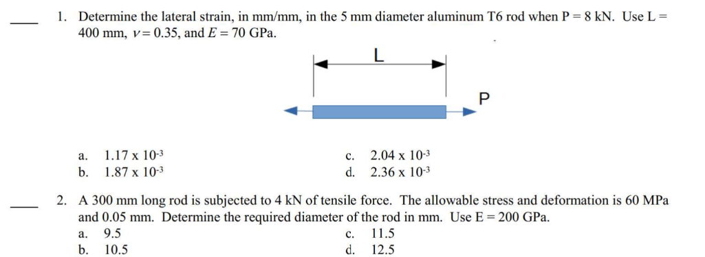 1. Determine the lateral strain, in mm/mm, in the 5 mm diameter aluminum T6 rod when P = 8 kN. Use L =
400 mm, v= 0.35, and E= 70 GPa.
a.
1.17 x 10-3
b. 1.87 x 10-3
C. 2.04 x 10-3
2.36 x 10-3
d.
a.
b.
P
2. A 300 mm long rod is subjected to 4 kN of tensile force. The allowable stress and deformation is 60 MPa
and 0.05 mm. Determine the required diameter of the rod in mm. Use E = 200 GPa.
9.5
C.
11.5
10.5
d.
12.5