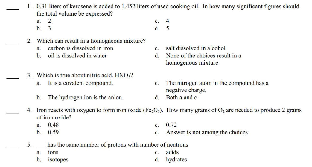 1. 0.31 liters of kerosene is added to 1.452 liters of used cooking oil. In how many significant figures should
the total volume be expressed?
a. 2
b. 3
2. Which can result in a homogneous mixture?
carbon is dissolved in iron
oil is dissolved in water
a.
b.
3. Which is true about nitric acid. HNO3?
a.
It is a covalent compound.
5.
a. 0.48
b.
0.59
C. 4
d.
5
b.
The hydrogen ion is the anion.
4. Iron reacts with oxygen to form iron oxide (Fe₂O3).
of iron oxide?
C.
d.
a.
b. isotopes
C.
salt dissolved in alcohol
None of the choices result in a
homogenous mixture
C.
d.
The nitrogen atom in the compound has a
negative charge.
d. Both a and c
How many grams of O₂ are needed to produce 2 grams
0.72
Answer is not among the choices
has the same number of protons with number of neutrons
ions
C. acids
d.
hydrates