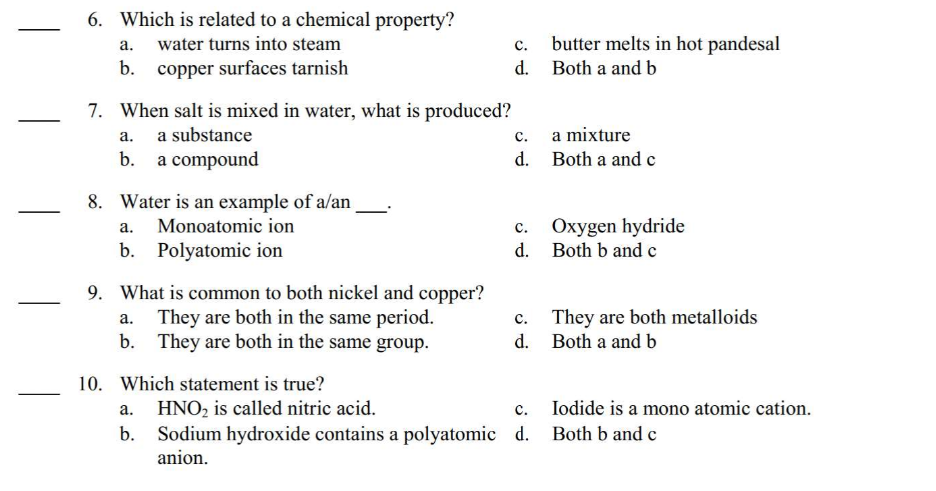 6. Which is related to a chemical property?
a.
water turns into steam
b. copper surfaces tarnish
7. When salt is mixed in water, what is produced?
a.
a substance
b. a compound
8. Water is an example of a/an
Monoatomic ion
Polyatomic ion
a.
b.
9. What is common to both nickel and copper?
They are both in the same period.
b. They are both in the same group.
10. Which statement is true?
a. HNO₂ is called nitric acid.
b.
C.
d.
C.
a mixture
d. Both a and c
C.
d.
butter melts in hot pandesal
Both a and b
c.
d.
Oxygen hydride
Both b and c
They are both metalloids
Both a and b
Iodide is a mono atomic cation.
C.
Sodium hydroxide contains a polyatomic d. Both b and c
anion.