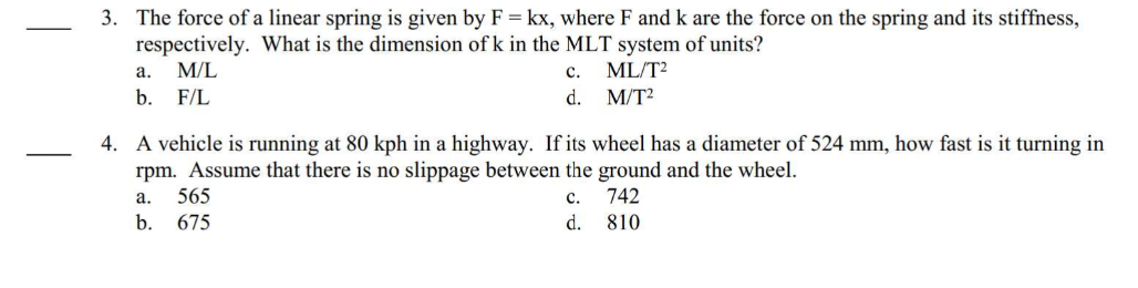 3. The force of a linear spring is given by F = kx, where F and k are the force on the spring and its stiffness,
respectively. What is the dimension of k in the MLT system of units?
a. M/L
ML/T²
b. F/L
M/T²
4. A vehicle is running at 80 kph in a highway. If its wheel has a diameter of 524 mm, how fast is it turning in
rpm. Assume that there is no slippage between the ground and the wheel.
C.
742
d.
810
a.
b.
C.
d.
565
675
