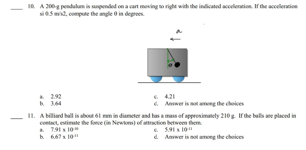 10. A 200-g pendulum is suspended on a cart moving to right with the indicated acceleration. If the acceleration
si 0.5 m/s2, compute the angle 0 in degrees.
a.
2.92
b. 3.64
C.
d.
4.21
Answer is not among the choices
11. A billiard ball is about 61 mm in diameter and has a mass of approximately 210 g. If the balls are placed in
contact, estimate the force (in Newtons) of attraction between them.
a.
7.91 x 10-10
C. 5.91 x 10-11
b. 6.67 x 10-11
d. Answer is not among the choices