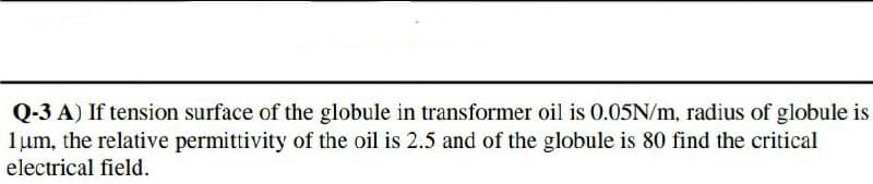 Q-3 A) If tension surface of the globule in transformer oil is 0.05N/m, radius of globule is
1um, the relative permittivity of the oil is 2.5 and of the globule is 80 find the critical
electrical field.
