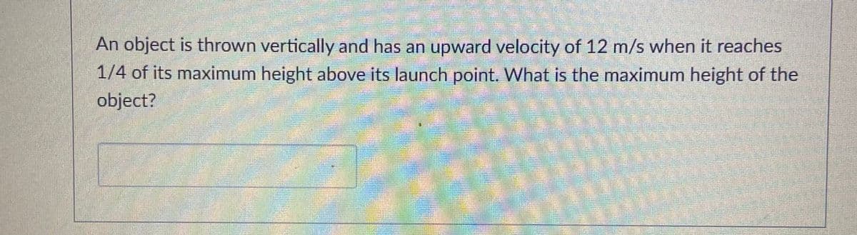 An object is thrown vertically and has an upward velocity of 12 m/s when it reaches
1/4 of its maximum height above its launch point. What is the maximum height of the
object?
