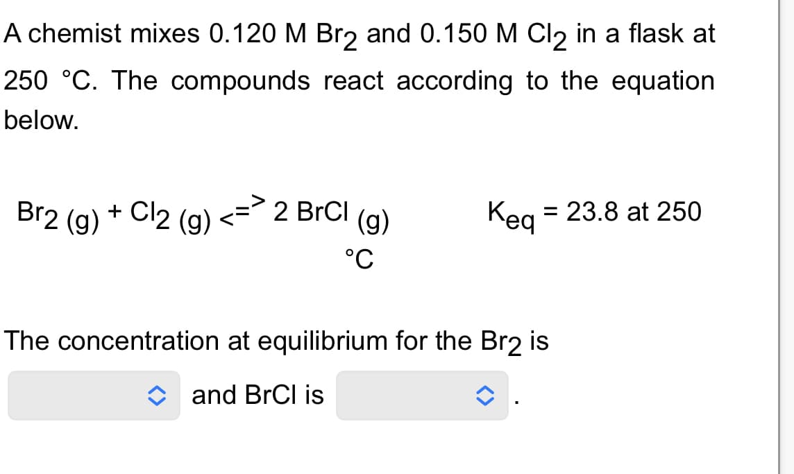 A chemist mixes 0.120 M Br₂ and 0.150 M Cl₂ in a flask at
250 °C. The compounds react according to the equation
below.
Br2 (g) + Cl2 (g)
2 BrCl
(g)
°C
Kea
The concentration at equilibrium for the Br2 is
and BrCl is
23.8 at 250