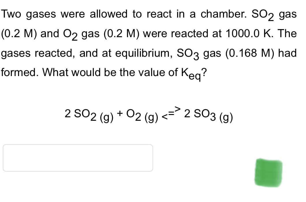 Two gases were allowed to react in a chamber. SO2 gas
(0.2 M) and O2 gas (0.2 M) were reacted at 1000.0 K. The
gases reacted, and at equilibrium, SO3 gas (0.168 M) had
formed. What would be the value of Keq?
2 SO2 (g) +
02 (g)
2 SO3 (g)