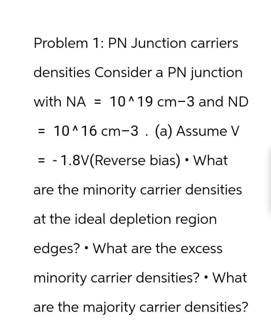 Problem 1: PN Junction carriers
densities Consider a PN junction
with NA = 10^19 cm-3 and ND
= 10^16 cm-3. (a) Assume V
= 1.8V(Reverse bias) • What
-
are the minority carrier densities
at the ideal depletion region.
•
edges? What are the excess
minority carrier densities? • What
are the majority carrier densities?