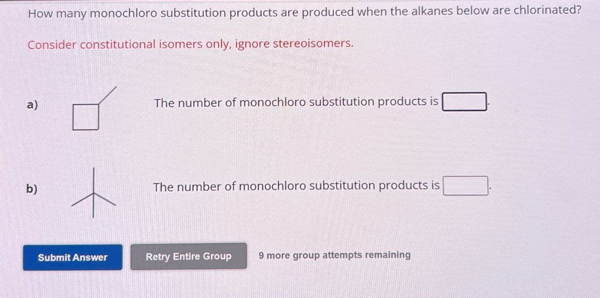 How many monochloro substitution products are produced when the alkanes below are chlorinated?
Consider constitutional isomers only, ignore stereoisomers.
a)
b)
The number of monochloro substitution products is
The number of monochloro substitution products is
Submit Answer
Retry Entire Group
9 more group attempts remaining