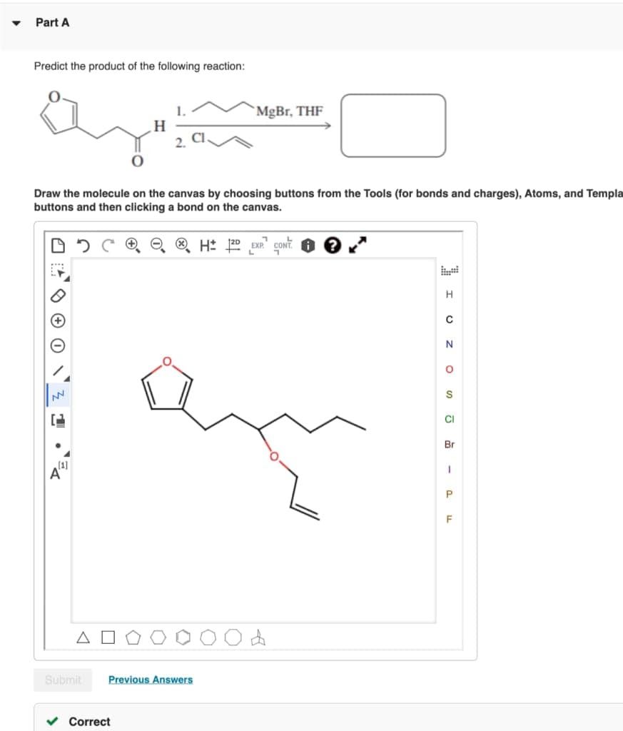 Part A
Predict the product of the following reaction:
1.
`MgBr, THF
Draw the molecule on the canvas by choosing buttons from the Tools (for bonds and charges), Atoms, and Templa
buttons and then clicking a bond on the canvas.
H: 120
+ EXP CONT
H
S
CI
Br
Submit
Previous Answers
v Correct
