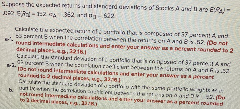 Suppose the expected returns and standard deviations of Stocks A and B are E(RA) =
.092, E(RB) = 152, OA = .362, and og = .622.
Calculate the expected return of a portfolio that is composed of 37 percent A and
а-1.
63 percent B when the correlation between the returns on A and B is .52. (Do not
round intermediate calculations and enter your answer as a percent rounded to 2
decimal places, e.g., 32.16.)
Calculate the standard deviation of a portfolio that is composed of 37 percent A and
63 percent B when the correlation coefficient between the returns on A and B is .52.
а-2.
(Do not round intermediate calculations and enter your answer as a percent
rounded to 2 decimal places, e.g., 32.16.)
Calculate the standard deviation of a portfolio with the same portfolio weights as in
part (a) when the correlation coefficient between the returns on A and B is -.52. (Do
b.
not round intermediate calculations and enter your answer as a percent rounded
to 2 decimal places, e.g., 32.16.)
