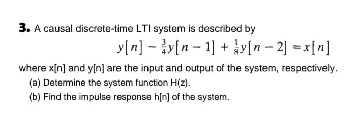 3. A causal discrete-time LTI system is described by
y[n] - y[n - 1] + y[n – 2] = x[n]
where x[n] and y[n] are the input and output of the system, respectively.
(a) Determine the system function H(z).
(b) Find the impulse response h[n] of the system.

