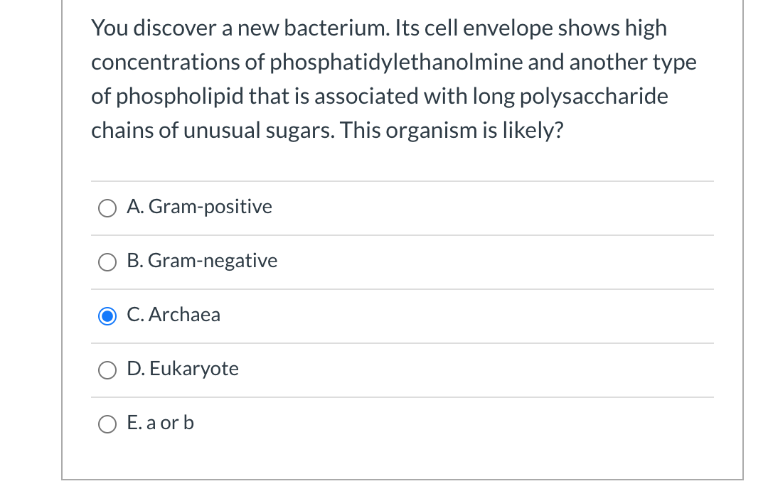 You discover a new bacterium. Its cell envelope shows high
concentrations of phosphatidylethanolmine and another type
of phospholipid that is associated with long polysaccharide
chains of unusual sugars. This organism is likely?
A. Gram-positive
B. Gram-negative
O C. Archaea
D. Eukaryote
E. a or b