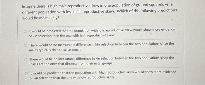 Imagine there is high male reproductive skew in one population of ground squirrels vs. a
different population with less måle reproductive skew. Which of the following predictions
would be most likely?
It would be predicted that the population with low reproductive skew would show more evidence
of kin selection than the one with high reproductive skew.
There would be no measurable difference in kin selection between the two populations since the
males typically do not call as much.
There would be no measurable difference in kin selection between the two populations since the
males are the ones that disperse from their natal groups.
It would be predicted that the population with high reproductive skew would show more evidence
of kin selection than the one with low reproductive skew.