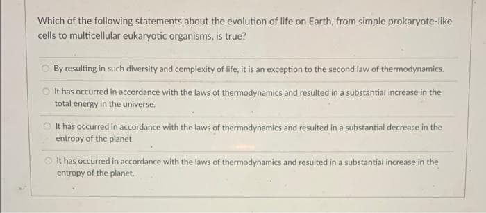 Which of the following statements about the evolution of life on Earth, from simple prokaryote-like
cells to multicellular eukaryotic organisms, is true?
By resulting in such diversity and complexity of life, it is an exception to the second law of thermodynamics.
It has occurred in accordance with the laws of thermodynamics and resulted in a substantial increase in the
total energy in the universe.
It has occurred in accordance with the laws of thermodynamics and resulted in a substantial decrease in the
entropy of the planet.
It has occurred in accordance with the laws of thermodynamics and resulted in a substantial increase in the
entropy of the planet.