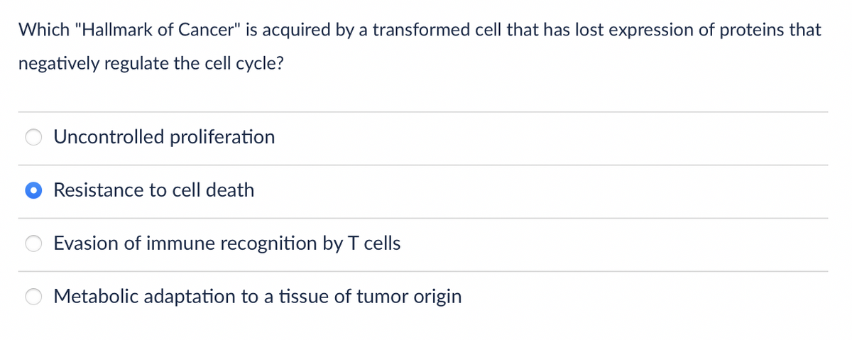 Which "Hallmark of Cancer" is acquired by a transformed cell that has lost expression of proteins that
negatively regulate the cell cycle?
Uncontrolled proliferation
Resistance to cell death
Evasion of immune recognition by T cells
Metabolic adaptation to a tissue of tumor origin