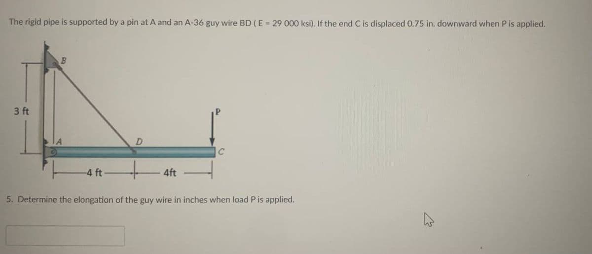 The rigid pipe is supported by a pin at A and an A-36 guy wire BD (E = 29 000 ksi). If the end C is displaced 0.75 in. downward when P is applied.
3 ft
B
-4 ft
D
4ft
5. Determine the elongation of the guy wire in inches when load P is applied.