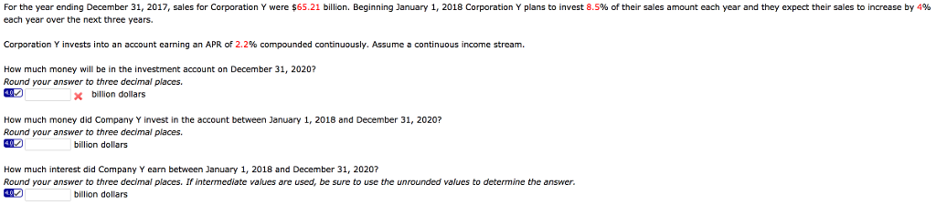 For the year ending December 31, 2017, sales for Corporation Y were $65.21 billion. Beginning January 1, 2018 Corporation Y plans to invest 8.5% of their sales amount each year and they expect their sales to increase by 4%
each year over the next three years.
Corporation Y invests into an account earning an APR of 2.2% compounded continuously. Assume a continuous income stream.
How much money will be in the investment account on December 31, 2020?
Round your answer to three decimal places.
x billion dollars
How much money did Company Y invest in the account between January 1, 2018 and December 31, 2020?
Round your answer to three decimal places.
billion dollars
How much interest did Company Y earn between January 1, 2018 and December 31, 2020?
Round your answer to three decimal places. If intermediate values are used, be sure to use the unrounded values to determine the answer.
billion dollars