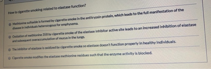 How is cigarette smoking related to elastase function?
Methionine sulfoxide is formed by cigarette smoke in the antitrypsin protein, which leads to the full manifestation of the
disease in individuals heterozygous for emphysema.
Oxidation of methionine 358 by cigarette smoke of the elastase inhibitor active site leads to an increased inhibition of elastase
and subsequent overaccumulation of mucus in the lungs.
The inhibitor of elastase is axidized by cigarette smoke so elastase doesn't function properly in healthy individuals.
Cigarette smoke modifies the elastase methionine residues such that the enzyme activity is blocked.