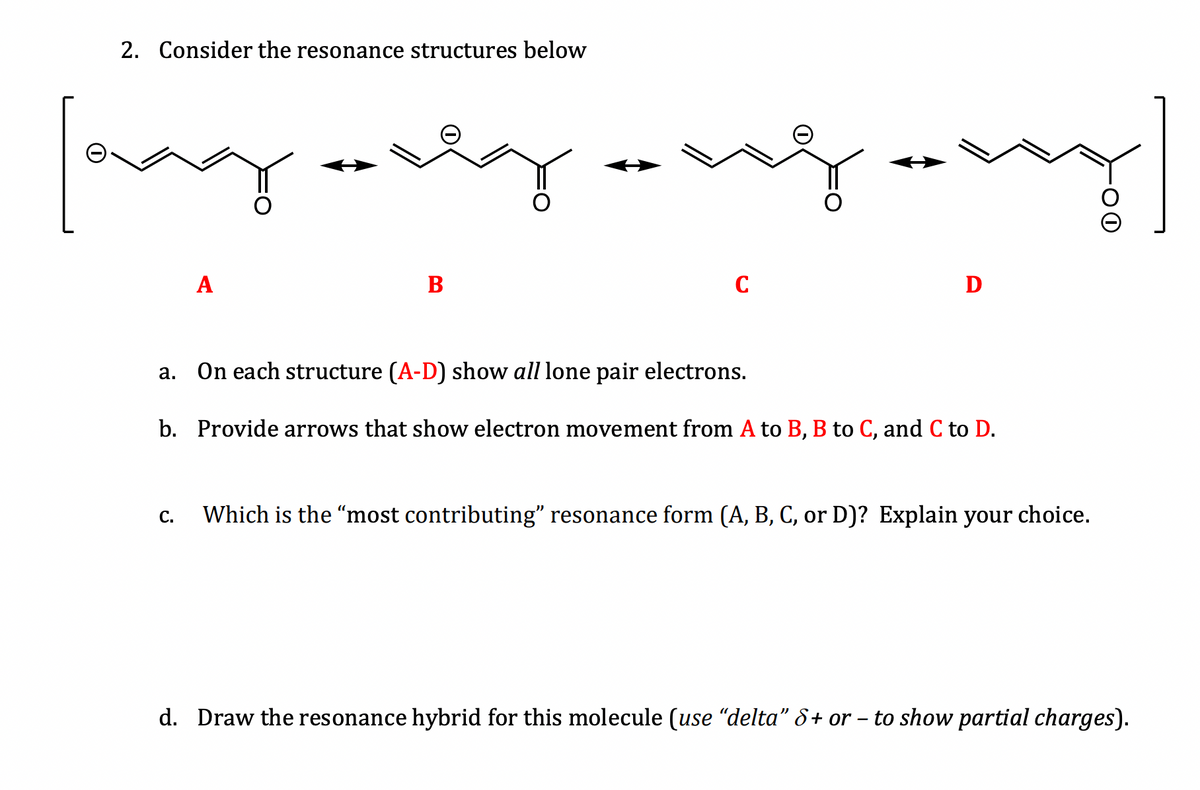 2. Consider the resonance structures below
may only
A
C.
yongary]
B
C
D
a. On each structure (A-D) show all lone pair electrons.
b. Provide arrows that show electron movement from A to B, B to C, and C to D.
Which is the "most contributing” resonance form (A, B, C, or D)? Explain your choice.
d. Draw the resonance hybrid for this molecule (use “delta” 8+ or - to show partial charges).
