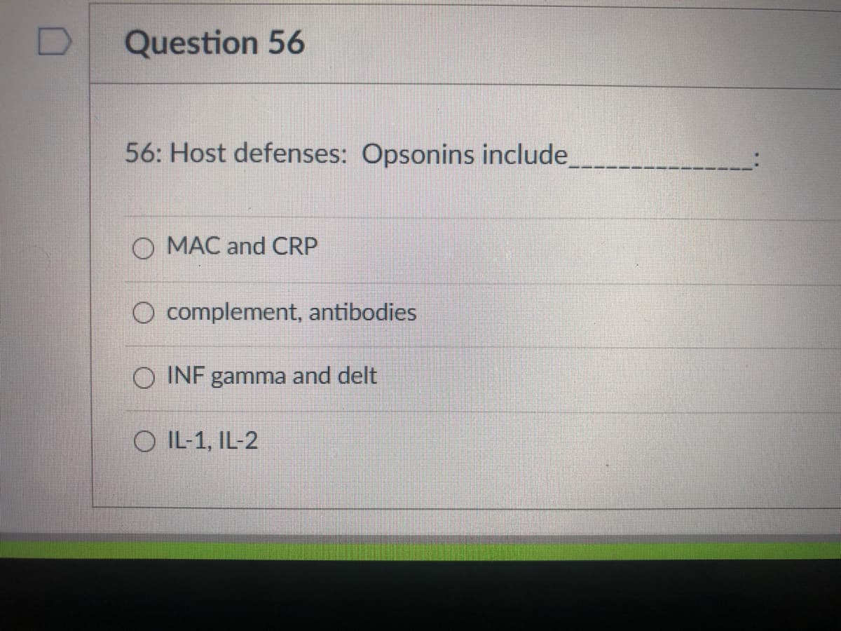 Question 56
56: Host defenses: Opsonins include
O MAC and CRP
O complement, antibodies
O INF gamma and delt
O IL-1, IL-2
