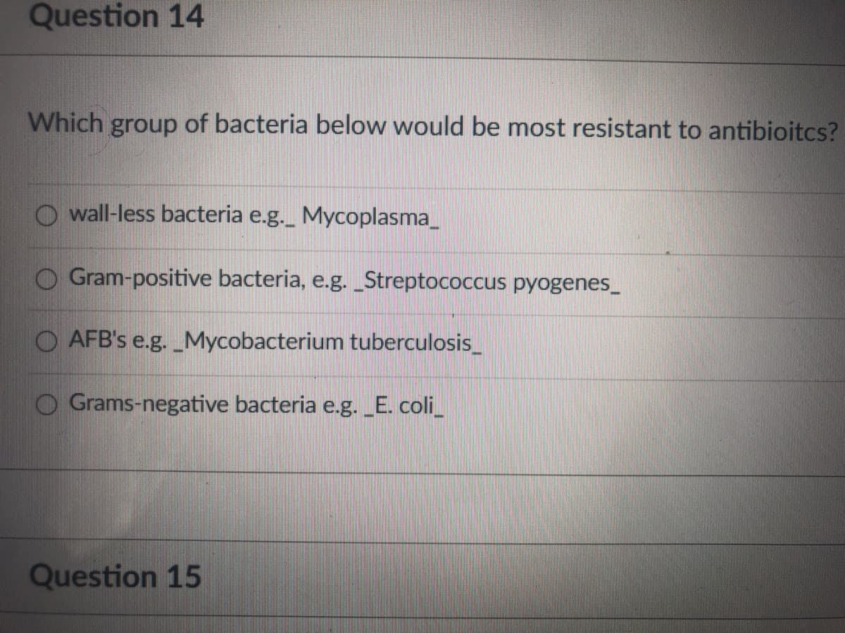 Question 14
Which group of bacteria below would be most resistant to antibioitcs?
O wall-less bacteria e.g._ Mycoplasma_
O Gram-positive bacteria, e.g. _Streptococcus pyogenes_
AFB's e.g. _Mycobacterium tuberculosis_
O Grams-negative bacteria e.g. _E. coli_
Question 15
