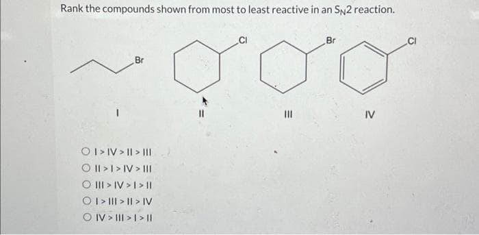 Rank the compounds shown from most to least reactive in an SN2 reaction.
Br
O I > IV> | > |II
O II > I > IV > III
O III > IV > I> ||
O I> ||| > | > IV
OIV > III > | > ||
CI
|||
Br
IV
CI