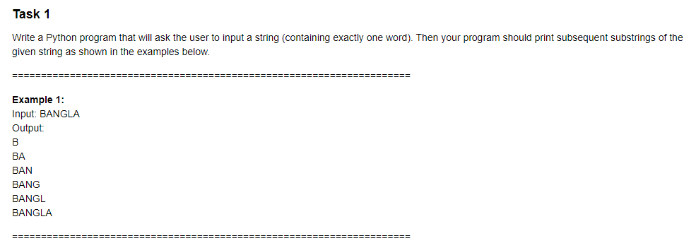 Task 1
Write a Python program that will ask the user to input a string (containing exactly one word). Then your program should print subsequent substrings of the
given string as shown in the examples below.
Example 1:
Input: BANGLA
Output:
B
ВА
BAN
BANG
BANGL
BANGLA
========
