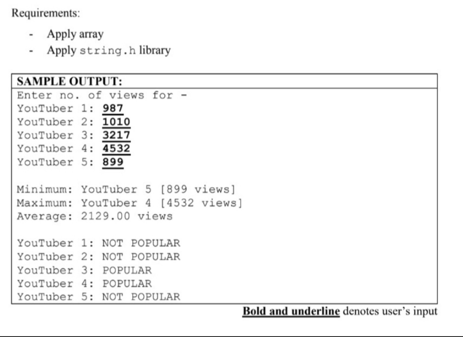 Requirements:
Apply array
Apply string.h library
SAMPLE OUTPUT:
Enter no. of views for -
YouTuber 1: 987
YouTuber 2: 1010
YouTuber 3: 3217
YouTuber 4: 4532
YouTuber 5: 899
Minimum: YouTuber 5 [899 views]
Maximum: YouTuber 4 [4532 views]
Average: 2129.00 views
YouTuber 1: NOT POPULAR
YouTuber 2: NOT POPULAR
YouTuber 3: POPULAR
YouTuber 4: POPULAR
YouTuber 5: NOT POPULAR
Bold and underline denotes user's input
