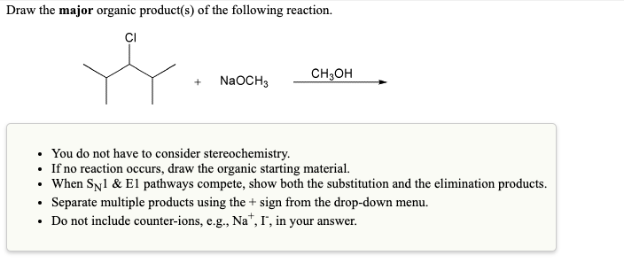Draw the major organic product(s) of the following reaction.
CI
.
+ NaOCH3
You do not have to consider stereochemistry.
If no reaction occurs, draw the organic starting material.
• When SN1 & El pathways compete, show both the substitution and the elimination products.
• Separate multiple products using the + sign from the drop-down menu.
• Do not include counter-ions, e.g., Na*, I, in your answer.
.
CH3OH